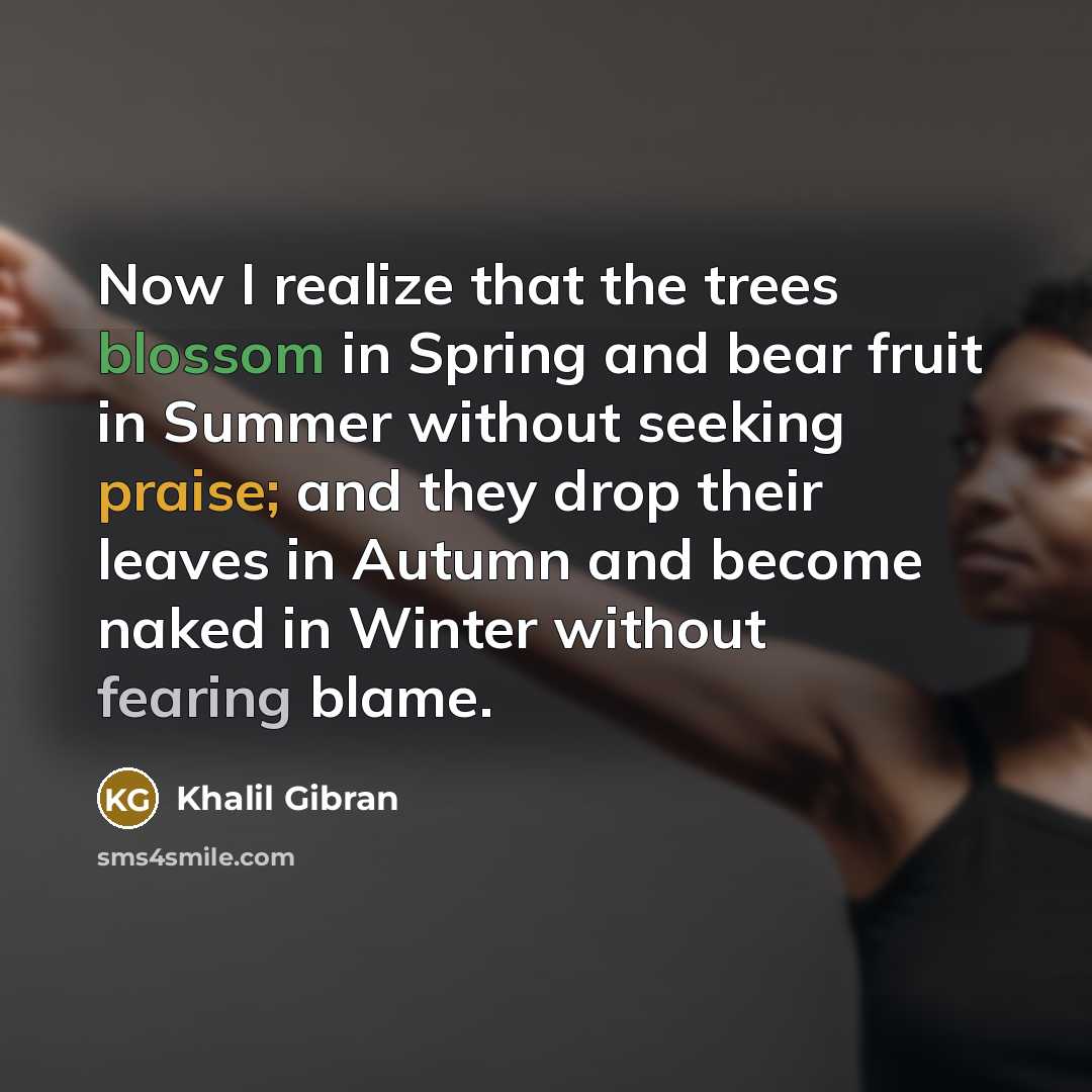 “Now I realize that the trees blossom in Spring and bear fruit in Summer without seeking praise; and they drop their leaves in Autumn and become naked in Winter without fearing blame.” quote by Khalil Gibran