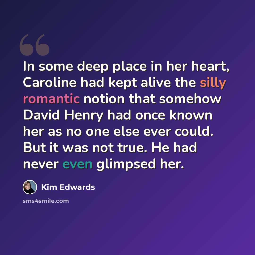 “In some deep place in her heart, Caroline had kept alive the silly romantic notion that somehow David Henry had once known her as no one else ever could. But it was not true. He had never even glimpsed her.” quote by Kim Edwards