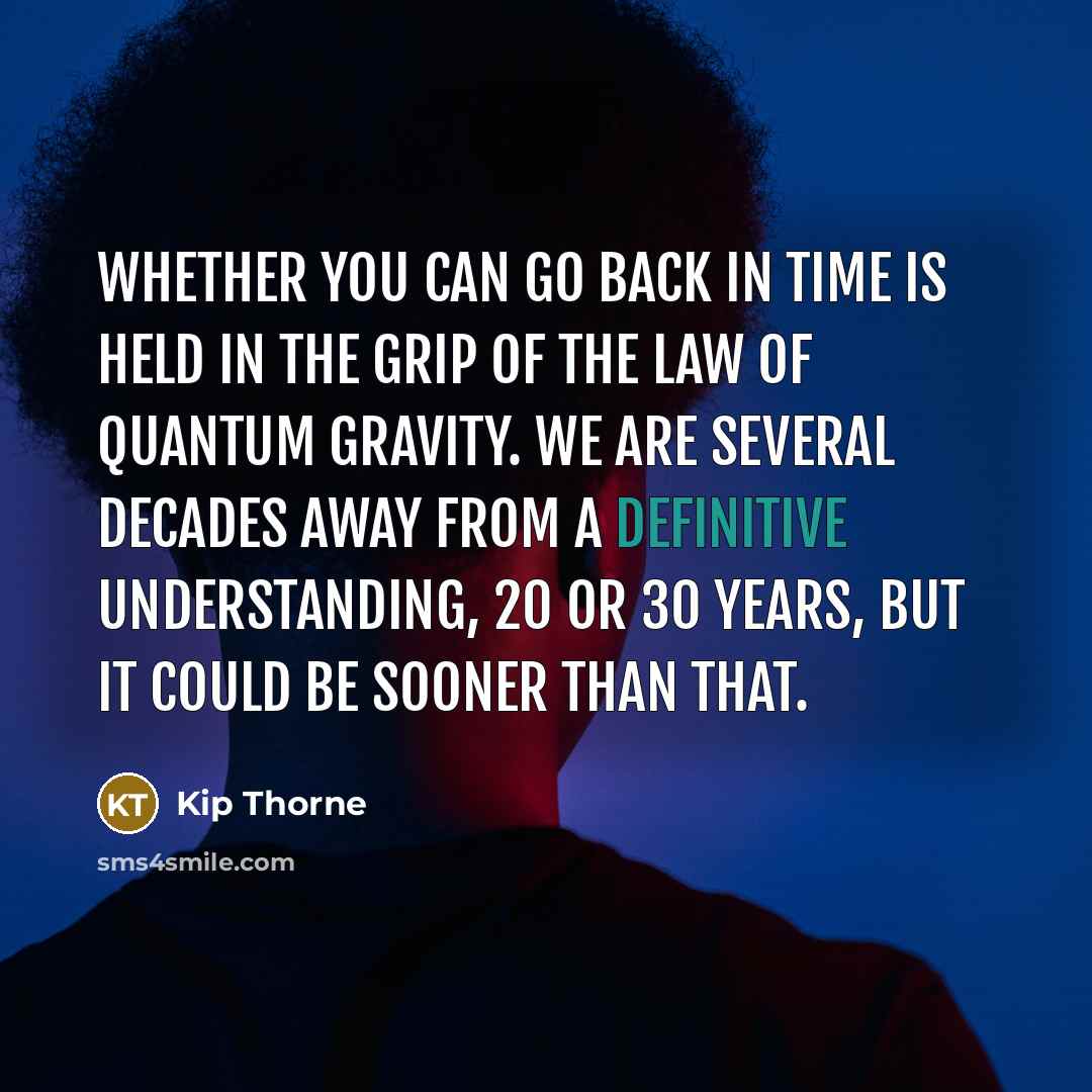 “Whether you can go back in time is held in the grip of the law of quantum gravity. We are several decades away from a definitive understanding, 20 or 30 years, but it could be sooner than that.” quote by Kip Thorne