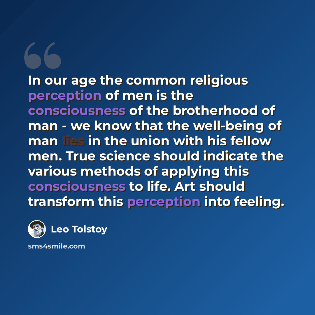 “In our age the common religious perception of men is the consciousness of the brotherhood of man - we know that the well-being of man lies in the union with his fellow men. True science should indicate the various methods of applying this consciousness to life. Art should transform this perception…” quote by Leo Tolstoy