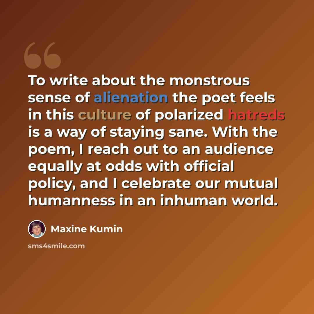 “To write about the monstrous sense of alienation the poet feels in this culture of polarized hatreds is a way of staying sane. With the poem, I reach out to an audience equally at odds with official policy, and I celebrate our mutual humanness in an inhuman world.” quote by Maxine Kumin