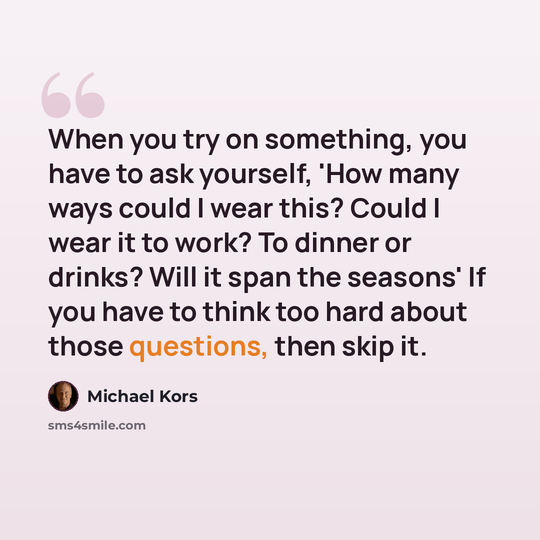 “When you try on something, you have to ask yourself, 'How many ways could I wear this? Could I wear it to work? To dinner or drinks? Will it span the seasons' If you have to think too hard about those questions, then skip it.” quote by Michael Kors