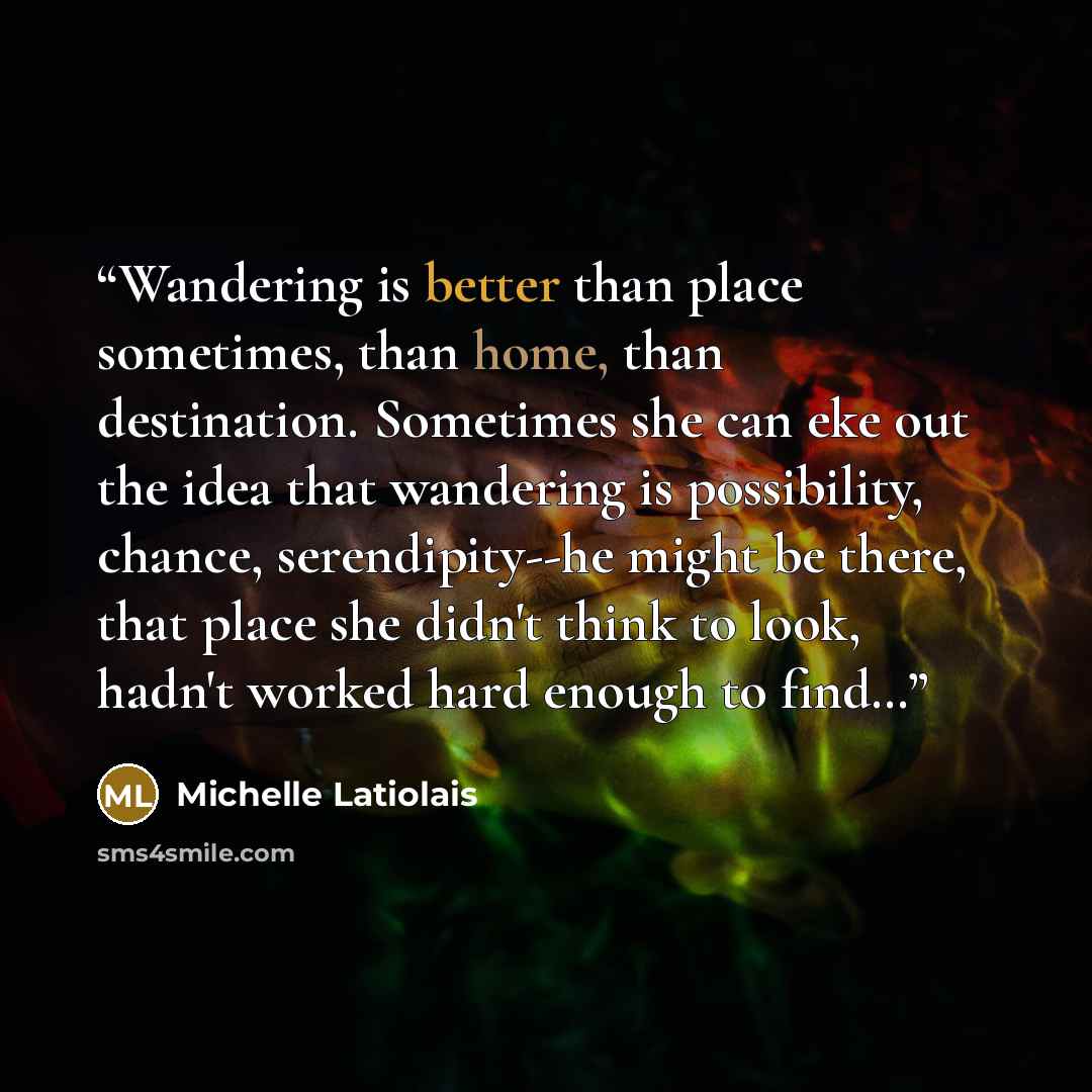 “Wandering is better than place sometimes, than home, than destination. Sometimes she can eke out the idea that wandering is possibility, chance, serendipity--he might be there, that place she didn't think to look, hadn't worked hard enough to find…” quote by Michelle Latiolais