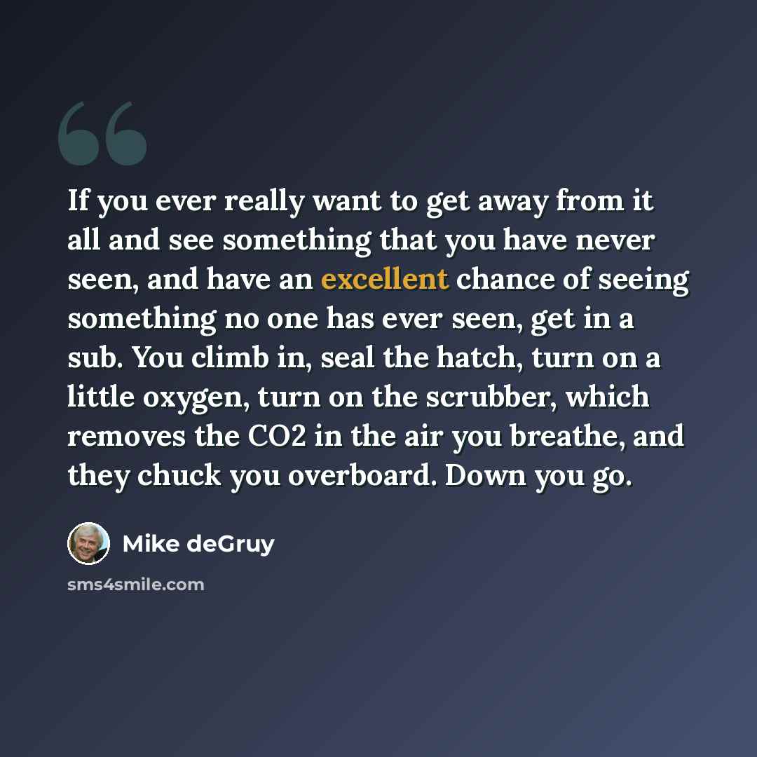 “If you ever really want to get away from it all and see something that you have never seen, and have an excellent chance of seeing something no one has ever seen, get in a sub. You climb in, seal the hatch, turn on a little oxygen, turn on the scrubber, which removes the CO2 in the air you…” quote by Mike deGruy