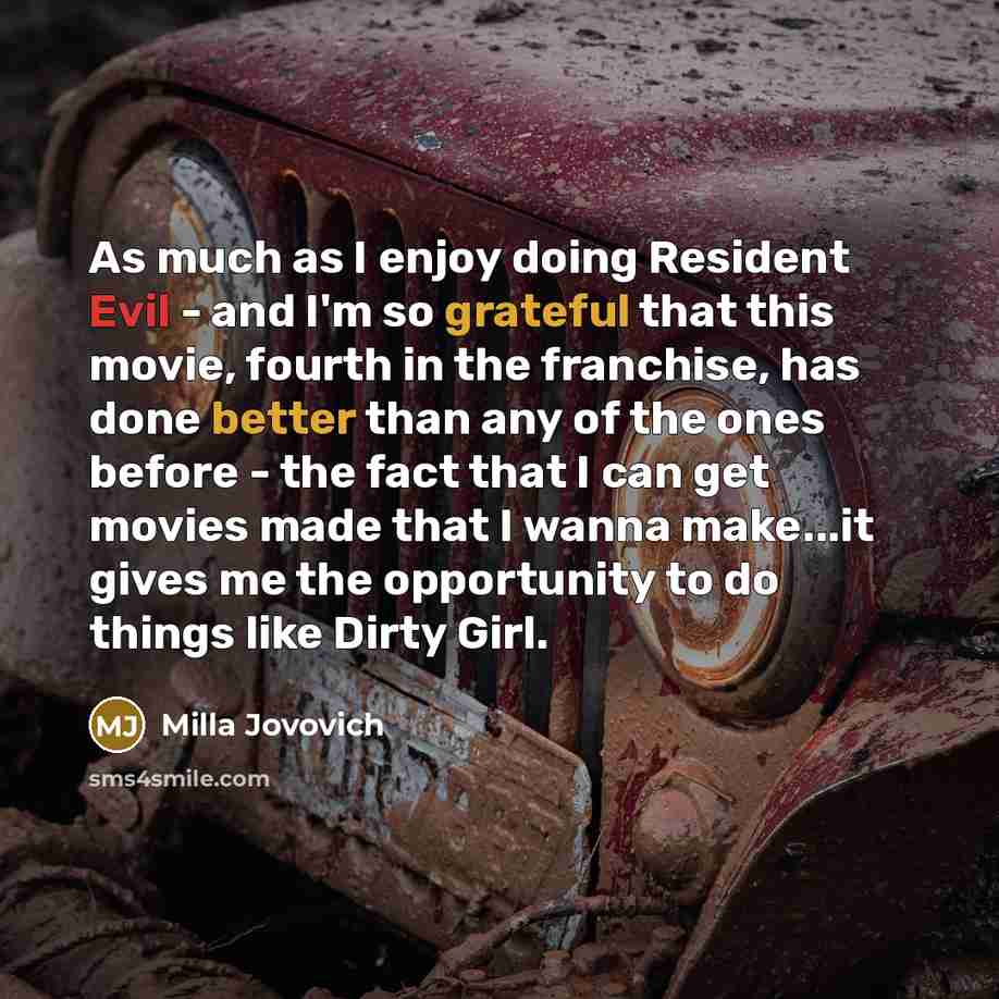 “As much as I enjoy doing Resident Evil - and I'm so grateful that this movie, fourth in the franchise, has done better than any of the ones before - the fact that I can get movies made that I wanna make...it gives me the opportunity to do things like Dirty Girl.” quote by Milla Jovovich