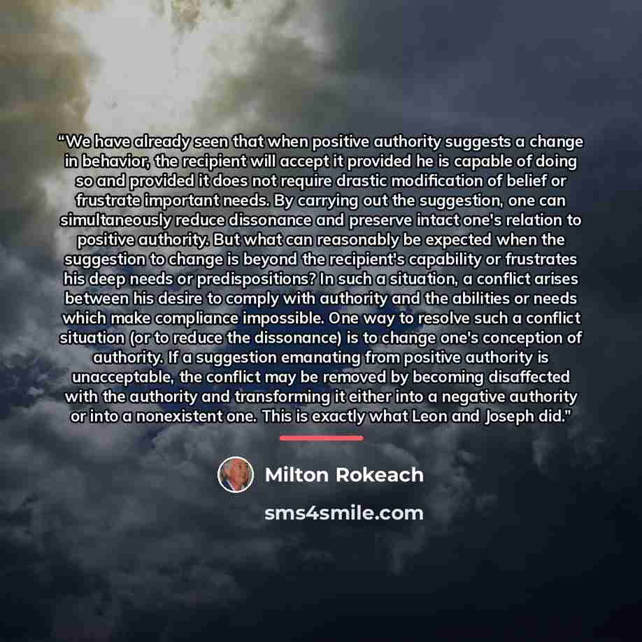 “We have already seen that when positive authority suggests a change in behavior, the recipient will accept it provided he is capable of doing so and provided it does not require drastic modification of belief or frustrate important needs. By carrying out the suggestion, one can simultaneously…” quote by Milton Rokeach