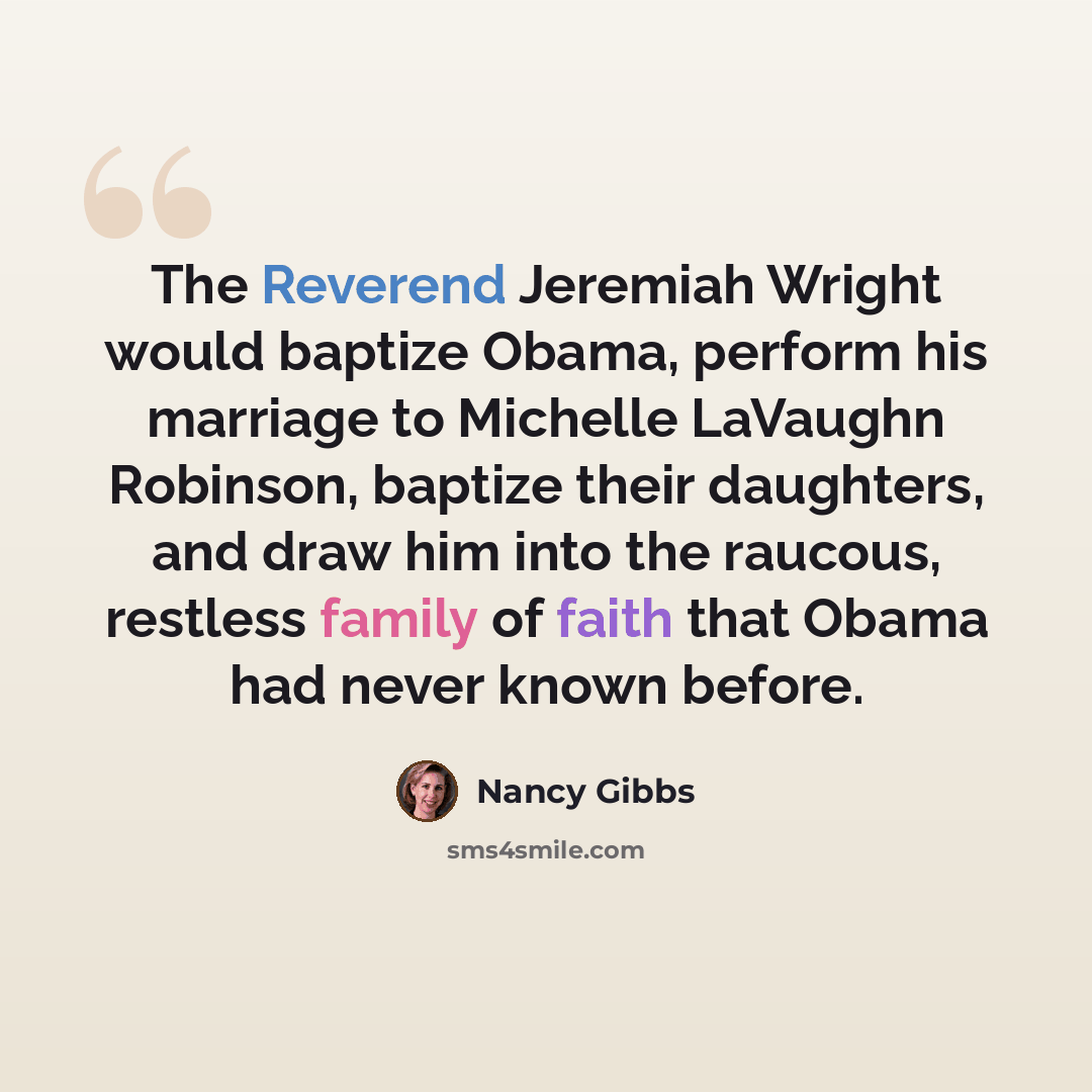 “The Reverend Jeremiah Wright would baptize Obama, perform his marriage to Michelle LaVaughn Robinson, baptize their daughters, and draw him into the raucous, restless family of faith that Obama had never known before.” quote by Nancy Gibbs