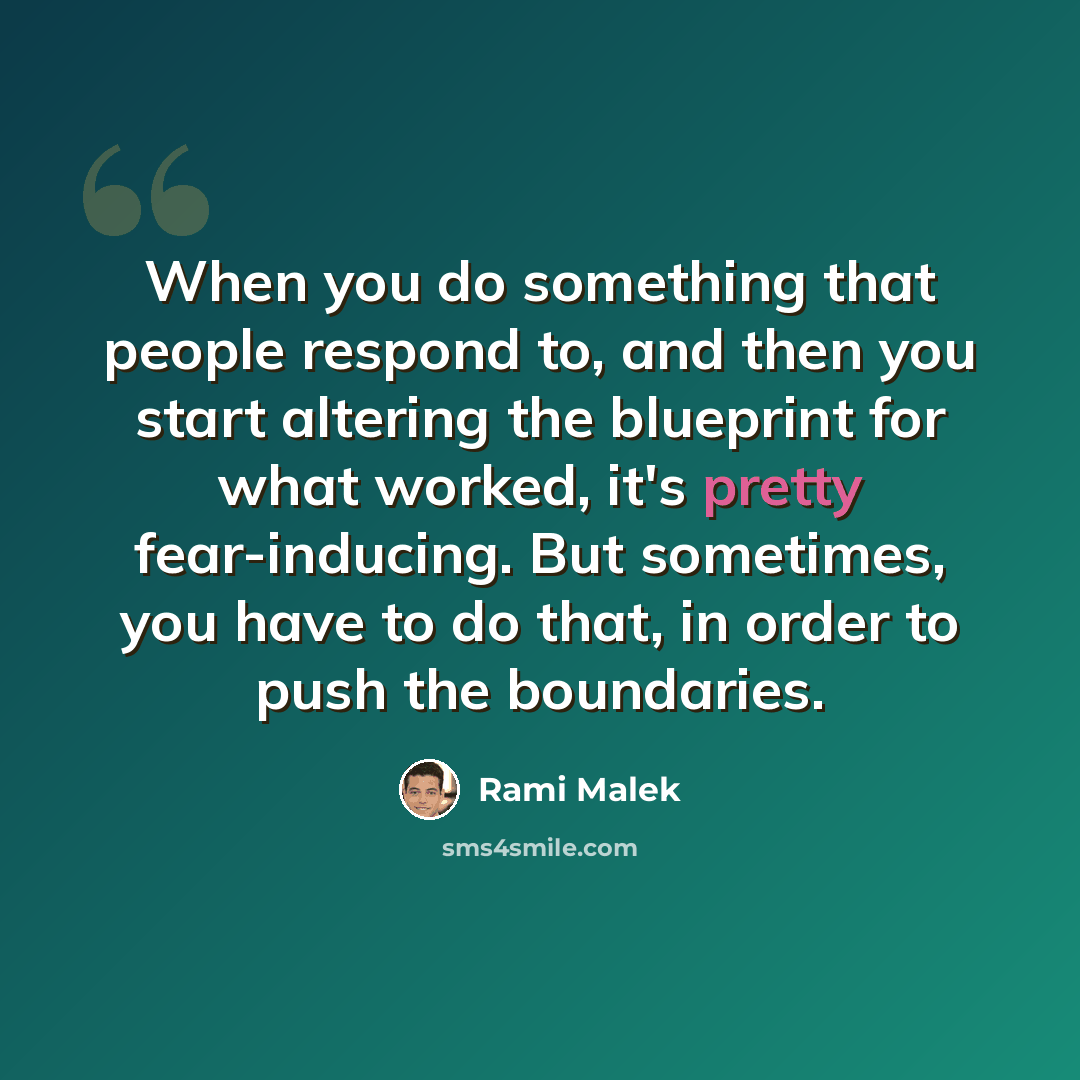 “When you do something that people respond to, and then you start altering the blueprint for what worked, it's pretty fear-inducing. But sometimes, you have to do that, in order to push the boundaries.” quote by Rami Malek
