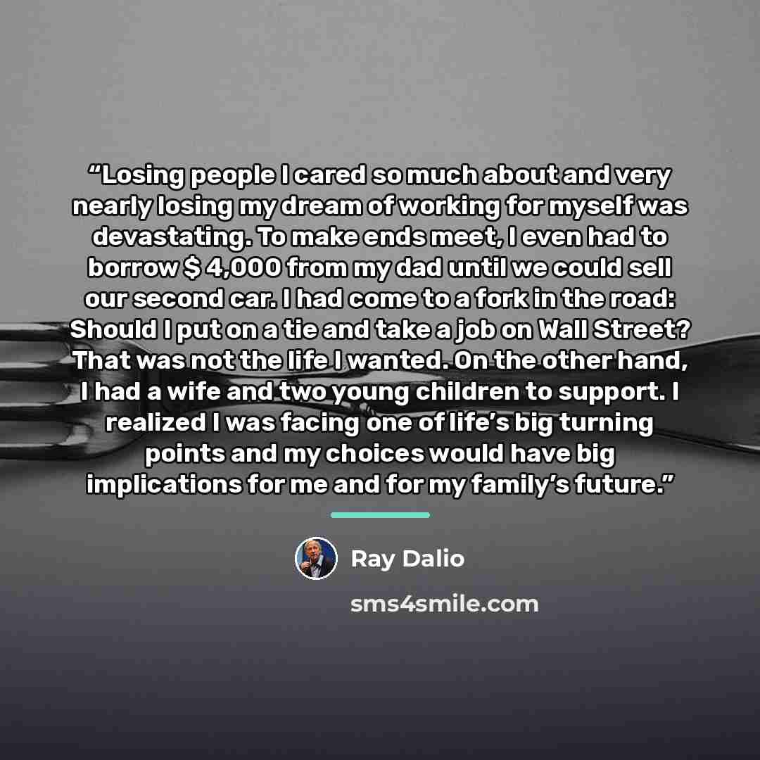 “Losing people I cared so much about and very nearly losing my dream of working for myself was devastating. To make ends meet, I even had to borrow $ 4,000 from my dad until we could sell our second car. I had come to a fork in the road: Should I put on a tie and take a job on Wall Street? That was…” quote by Ray Dalio