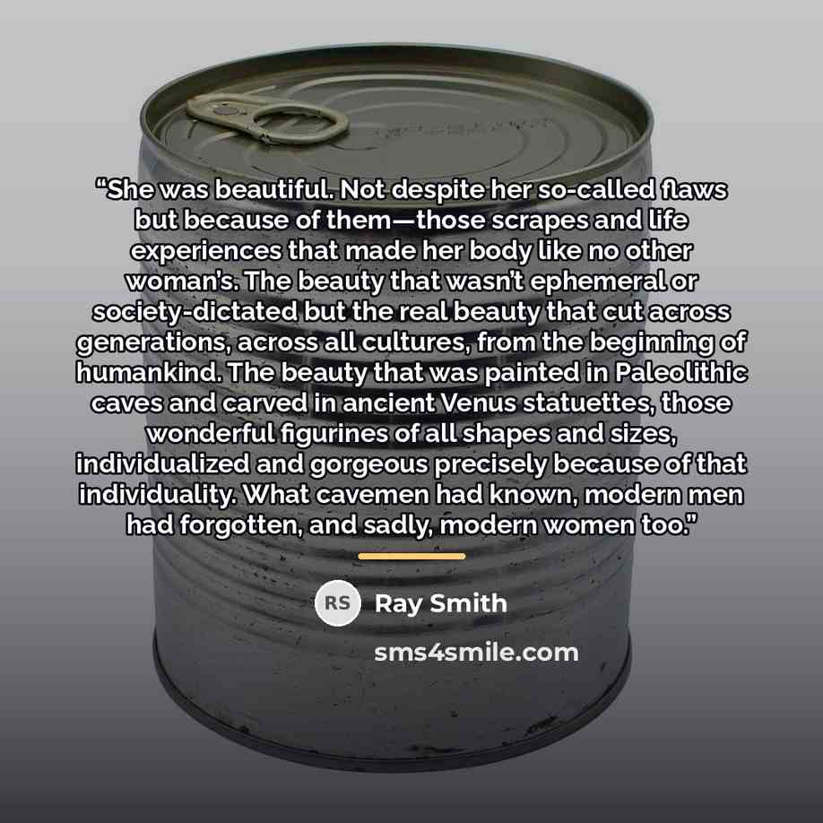 “She was beautiful. Not despite her so-called flaws but because of them—those scrapes and life experiences that made her body like no other woman’s. The beauty that wasn’t ephemeral or society-dictated but the real beauty that cut across generations, across all cultures, from the beginning of…” quote by Ray Smith