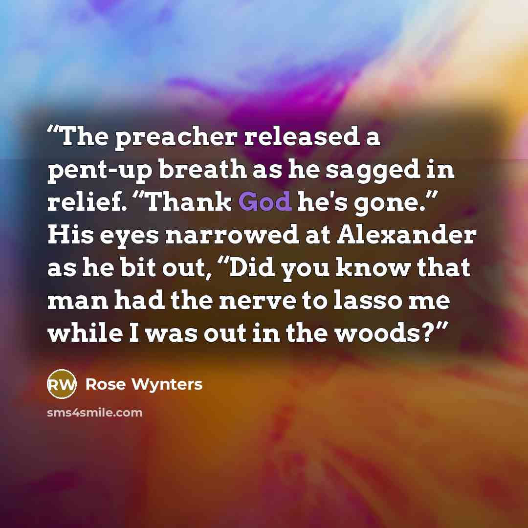 “The preacher released a pent-up breath as he sagged in relief. “Thank God he's gone.” His eyes narrowed at Alexander as he bit out, “Did you know that man had the nerve to lasso me while I was out in the woods?” quote by Rose Wynters