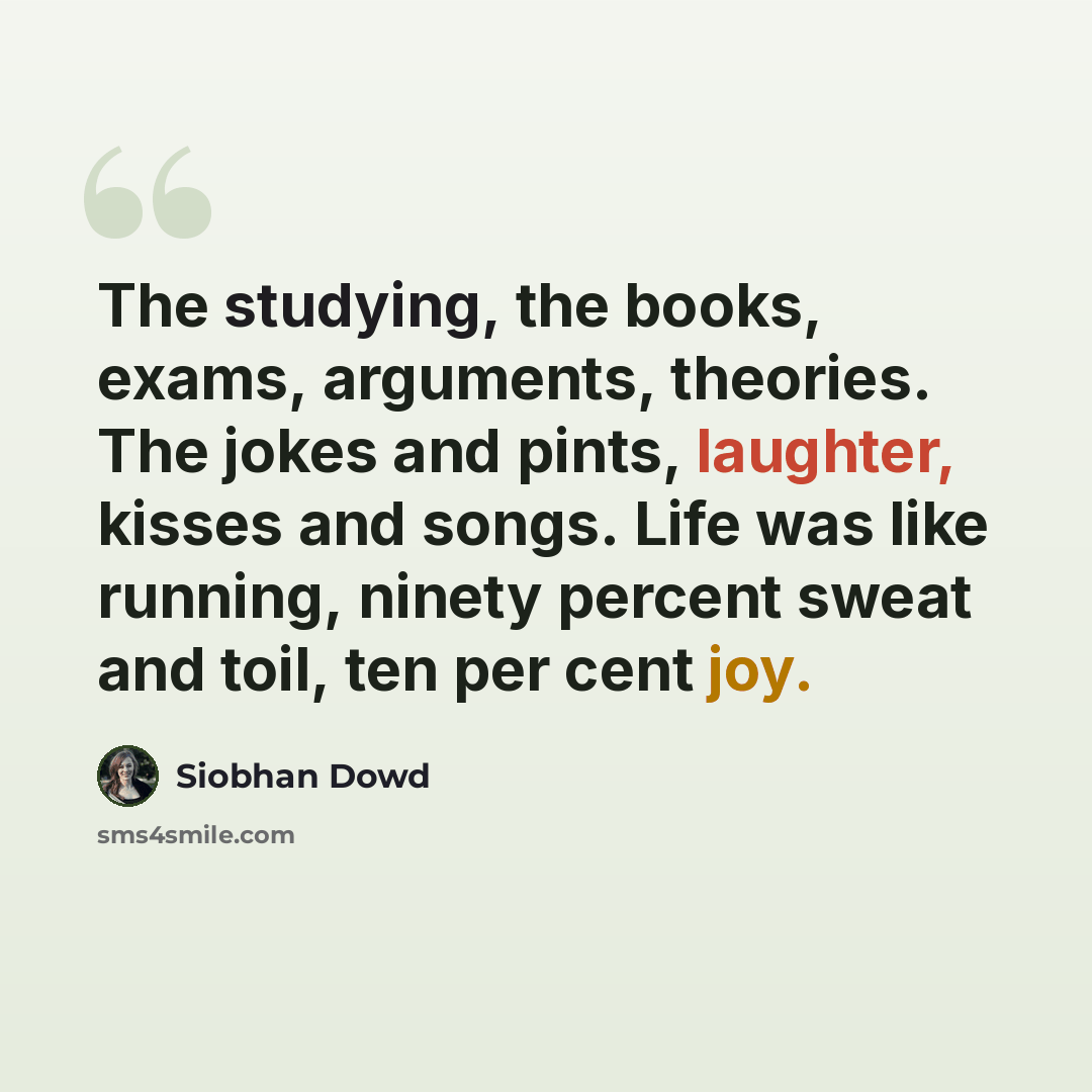“The studying, the books, exams, arguments, theories. The jokes and pints, laughter, kisses and songs. Life was like running, ninety percent sweat and toil, ten per cent joy.” quote by Siobhan Dowd