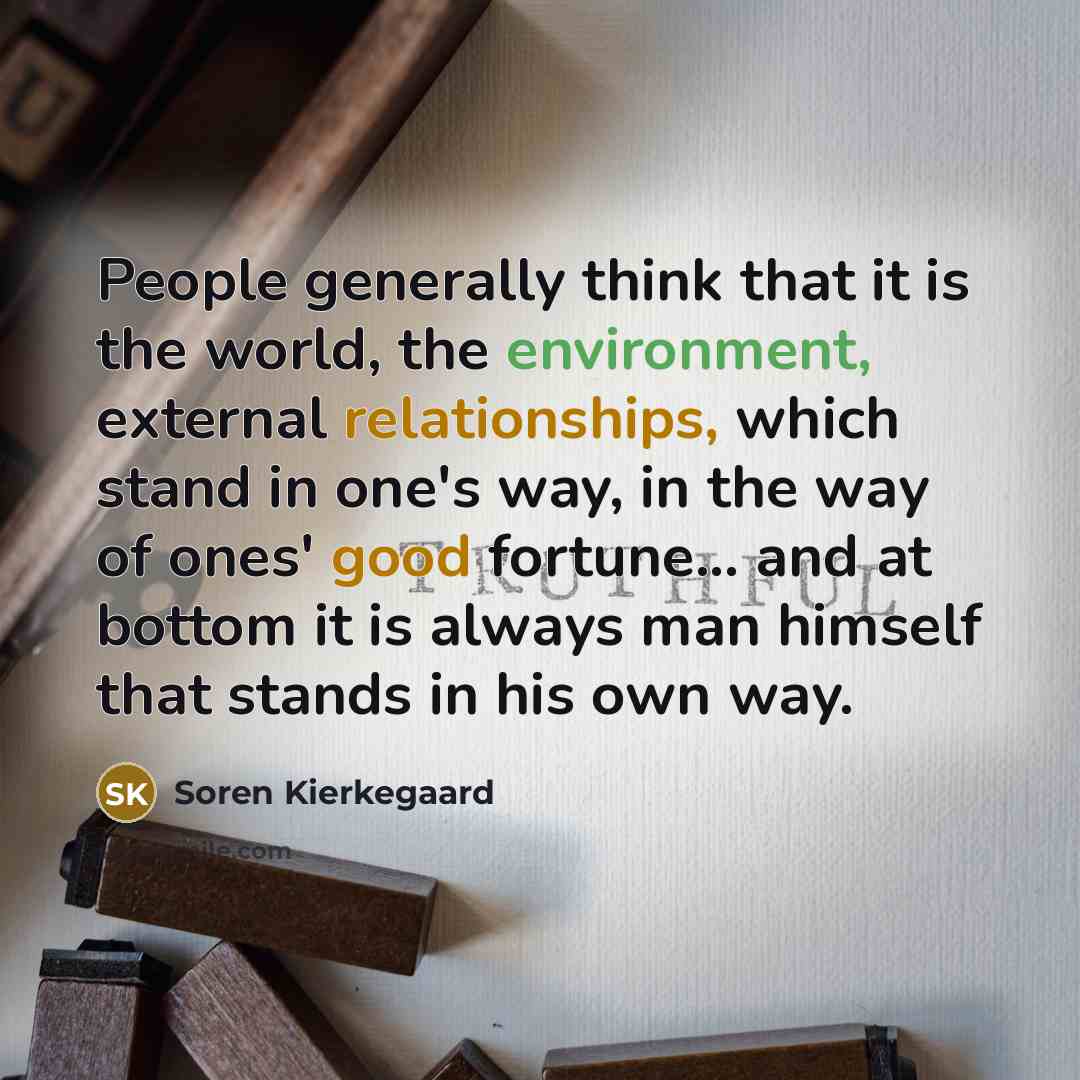 “People generally think that it is the world, the environment, external relationships, which stand in one's way, in the way of ones' good fortune... and at bottom it is always man himself that stands in his own way.” quote by Soren Kierkegaard