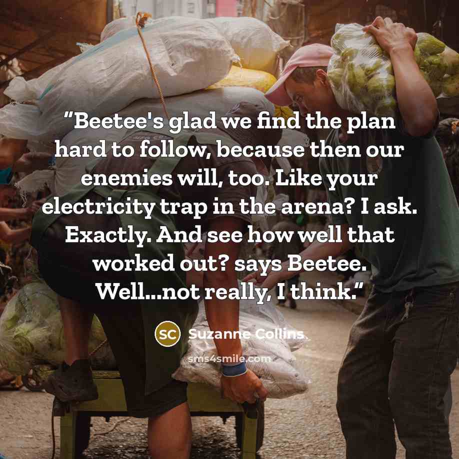 “Beetee's glad we find the plan hard to follow, because then our enemies will, too. Like your electricity trap in the arena? I ask. Exactly. And see how well that worked out? says Beetee. Well...not really, I think.” quote by Suzanne Collins