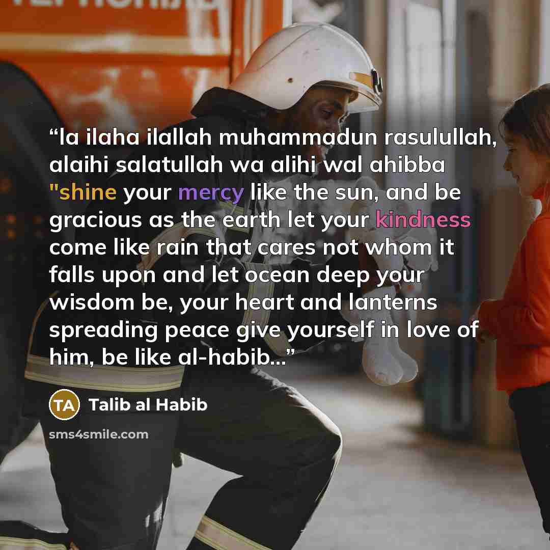 “la ilaha ilallah muhammadun rasulullah, alaihi salatullah wa alihi wal ahibba "shine your mercy like the sun, and be gracious as the earth let your kindness come like rain that cares not whom it falls upon and let ocean deep your wisdom be, your heart and lanterns spreading peace give yourself in…” quote by Talib al Habib