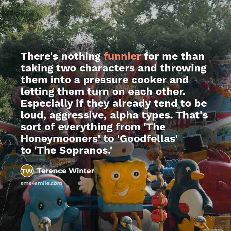 “There's nothing funnier for me than taking two characters and throwing them into a pressure cooker and letting them turn on each other. Especially if they already tend to be loud, aggressive, alpha types. That's sort of everything from 'The Honeymooners' to 'Goodfellas' to 'The Sopranos.'” quote by Terence Winter