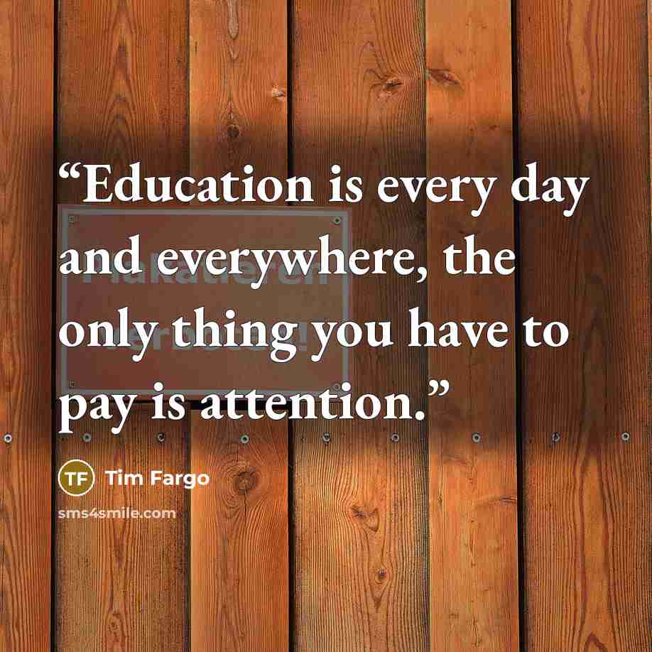 “Education is every day and everywhere, the only thing you have to pay is attention.” quote by Tim Fargo