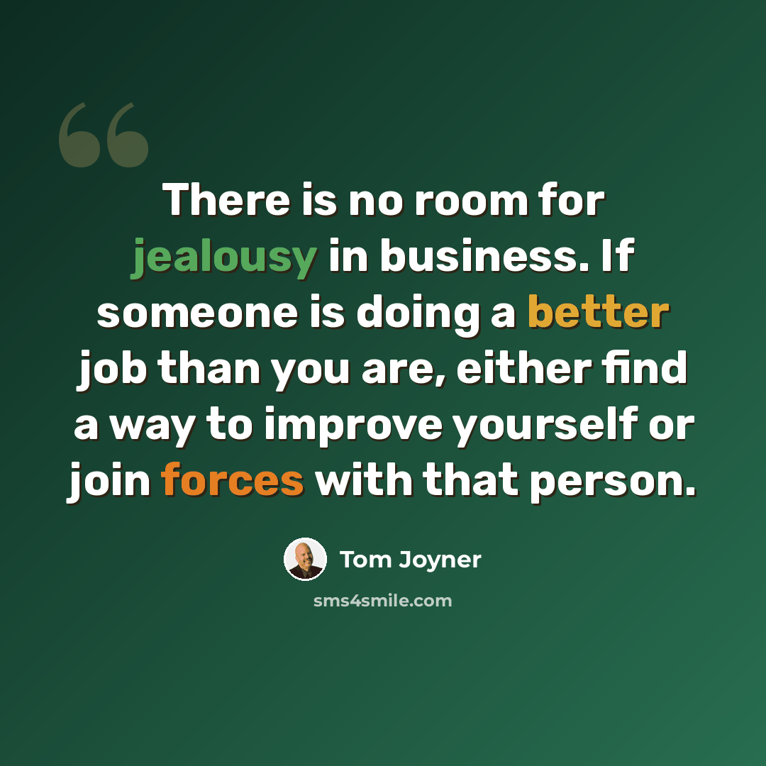 “There is no room for jealousy in business. If someone is doing a better job than you are, either find a way to improve yourself or join forces with that person.” quote by Tom Joyner