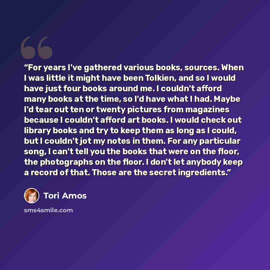 “For years I've gathered various books, sources. When I was little it might have been Tolkien, and so I would have just four books around me. I couldn't afford many books at the time, so I'd have what I had. Maybe I'd tear out ten or twenty pictures from magazines because I couldn't afford art…” quote by Tori Amos