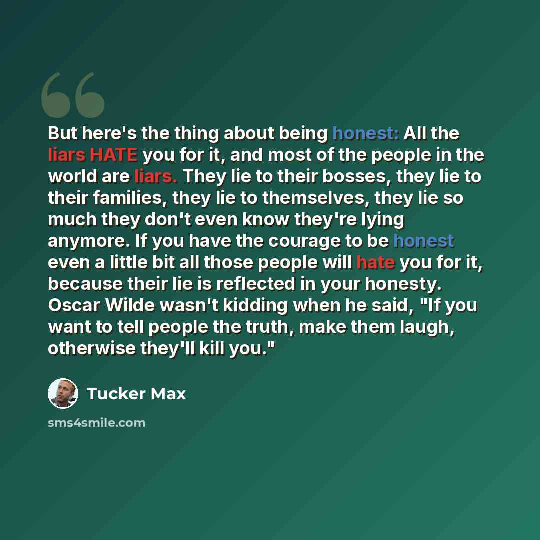 “But here's the thing about being honest: All the liars HATE you for it, and most of the people in the world are liars. They lie to their bosses, they lie to their families, they lie to themselves, they lie so much they don't even know they're lying anymore. If you have the courage to be honest…” quote by Tucker Max