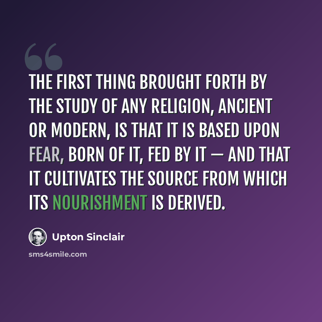 “The first thing brought forth by the study of any religion, ancient or modern, is that it is based upon Fear, born of it, fed by it — and that it cultivates the source from which its nourishment is derived.” quote by Upton Sinclair