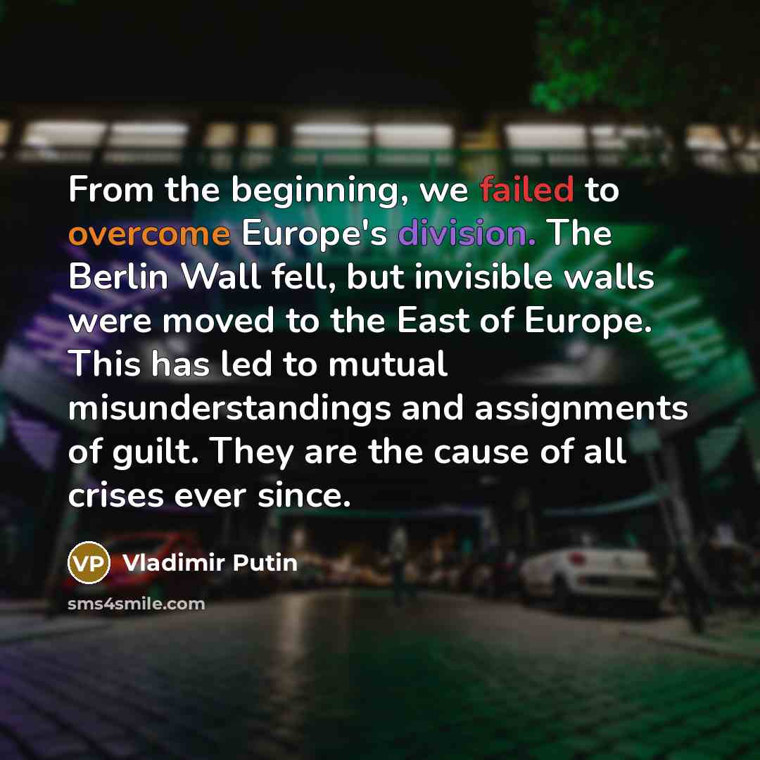 “From the beginning, we failed to overcome Europe's division. The Berlin Wall fell, but invisible walls were moved to the East of Europe. This has led to mutual misunderstandings and assignments of guilt. They are the cause of all crises ever since.” quote by Vladimir Putin