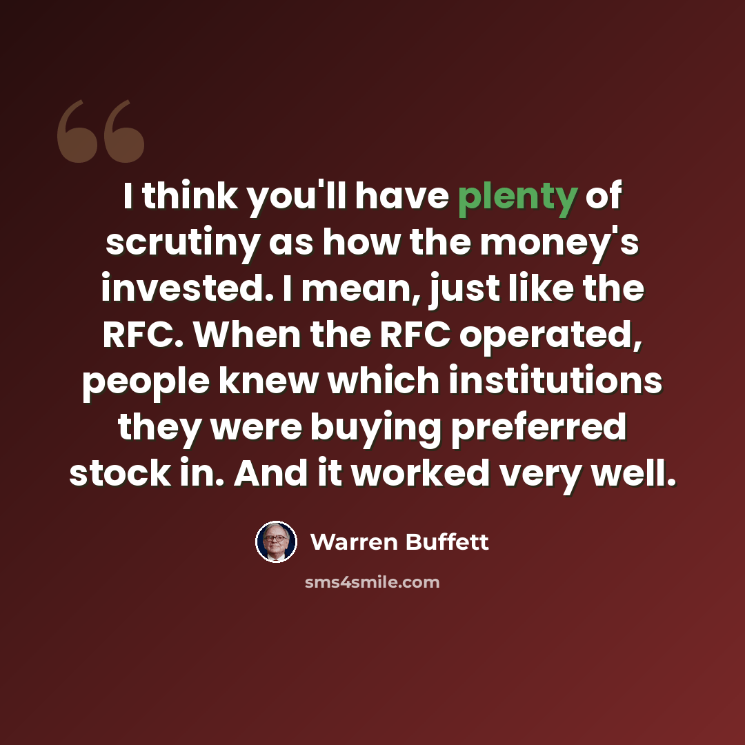 “I think you'll have plenty of scrutiny as how the money's invested. I mean, just like the RFC. When the RFC operated, people knew which institutions they were buying preferred stock in. And it worked very well.” quote by Warren Buffett