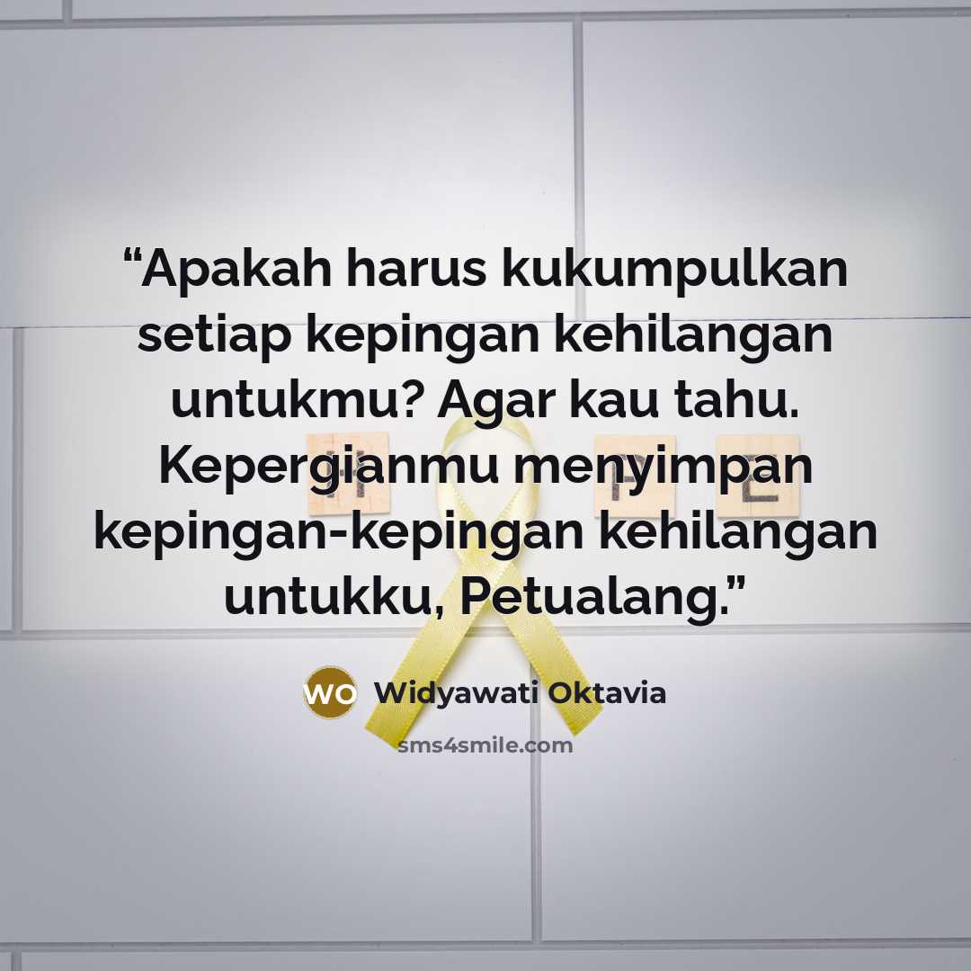 “Apakah harus kukumpulkan setiap kepingan kehilangan untukmu? Agar kau tahu. Kepergianmu menyimpan kepingan-kepingan kehilangan untukku, Petualang.” quote by Widyawati Oktavia