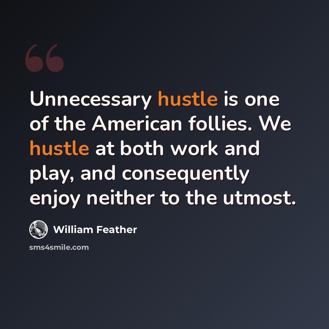 “Unnecessary hustle is one of the American follies. We hustle at both work and play, and consequently enjoy neither to the utmost.” quote by William Feather