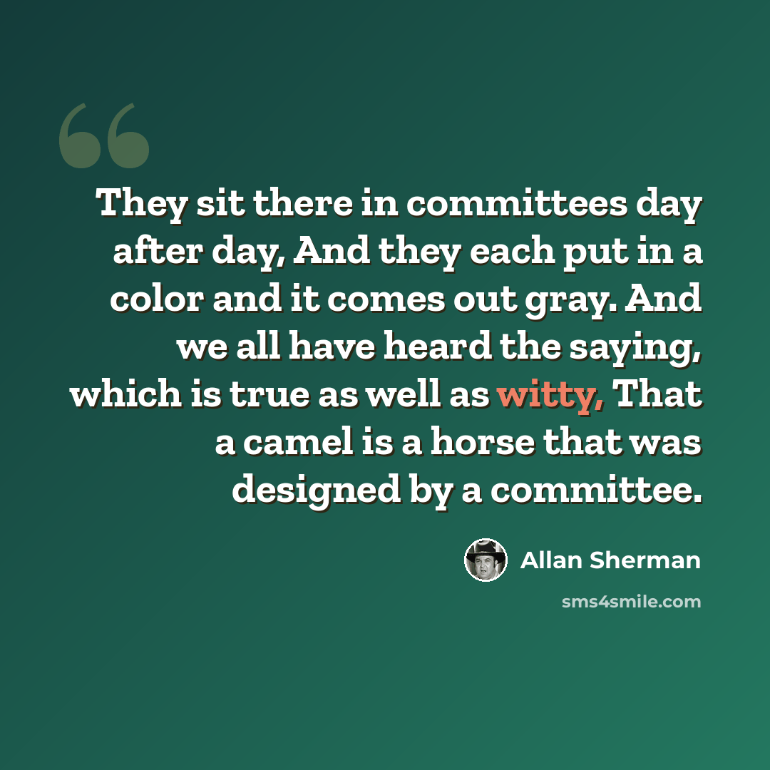“They sit there in committees day after day, And they each put in a color and it comes out gray. And we all have heard the saying, which is true as well as witty, That a camel is a horse that was designed by a committee.” quote by Allan Sherman