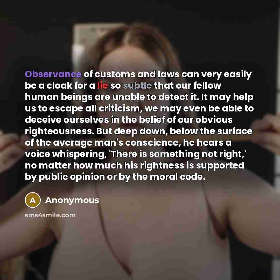“Observance of customs and laws can very easily be a cloak for a lie so subtle that our fellow human beings are unable to detect it. It may help us to escape all criticism, we may even be able to deceive ourselves in the belief of our obvious righteousness. But deep down, below the surface of the…” quote by Anonymous