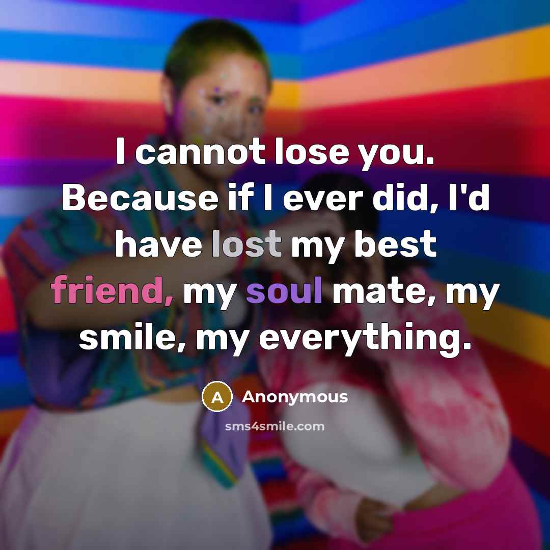 “I cannot lose you. Because if I ever did, I'd have lost my best friend, my soul mate, my smile, my everything.” quote by Anonymous