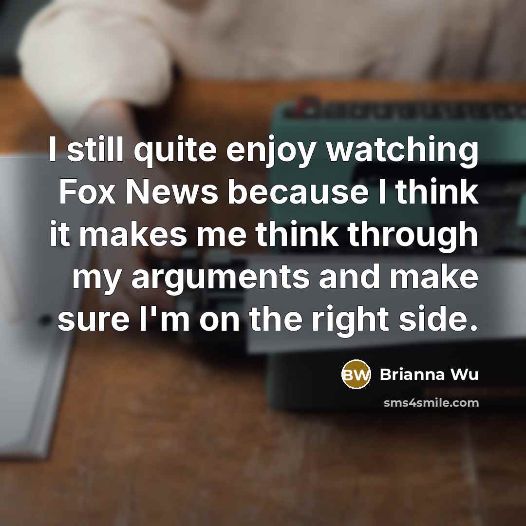 “I still quite enjoy watching Fox News because I think it makes me think through my arguments and make sure I'm on the right side.” quote by Brianna Wu