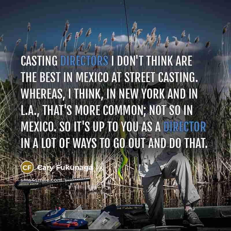 “Casting directors I don't think are the best in Mexico at street casting. Whereas, I think, in New York and in L.A., that's more common; not so in Mexico. So it's up to you as a director in a lot of ways to go out and do that.” quote by Cary Fukunaga
