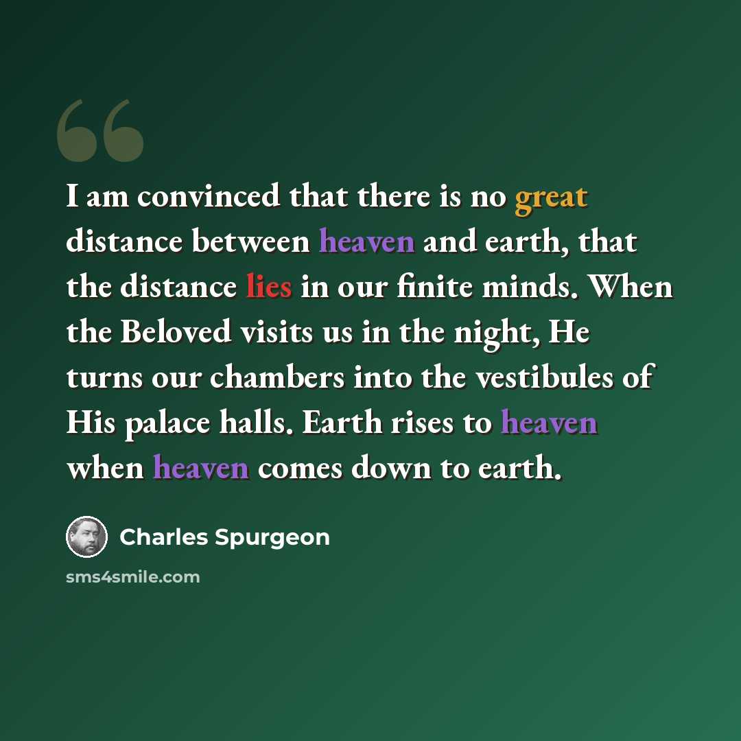 “I am convinced that there is no great distance between heaven and earth, that the distance lies in our finite minds. When the Beloved visits us in the night, He turns our chambers into the vestibules of His palace halls. Earth rises to heaven when heaven comes down to earth.” quote by Charles Spurgeon