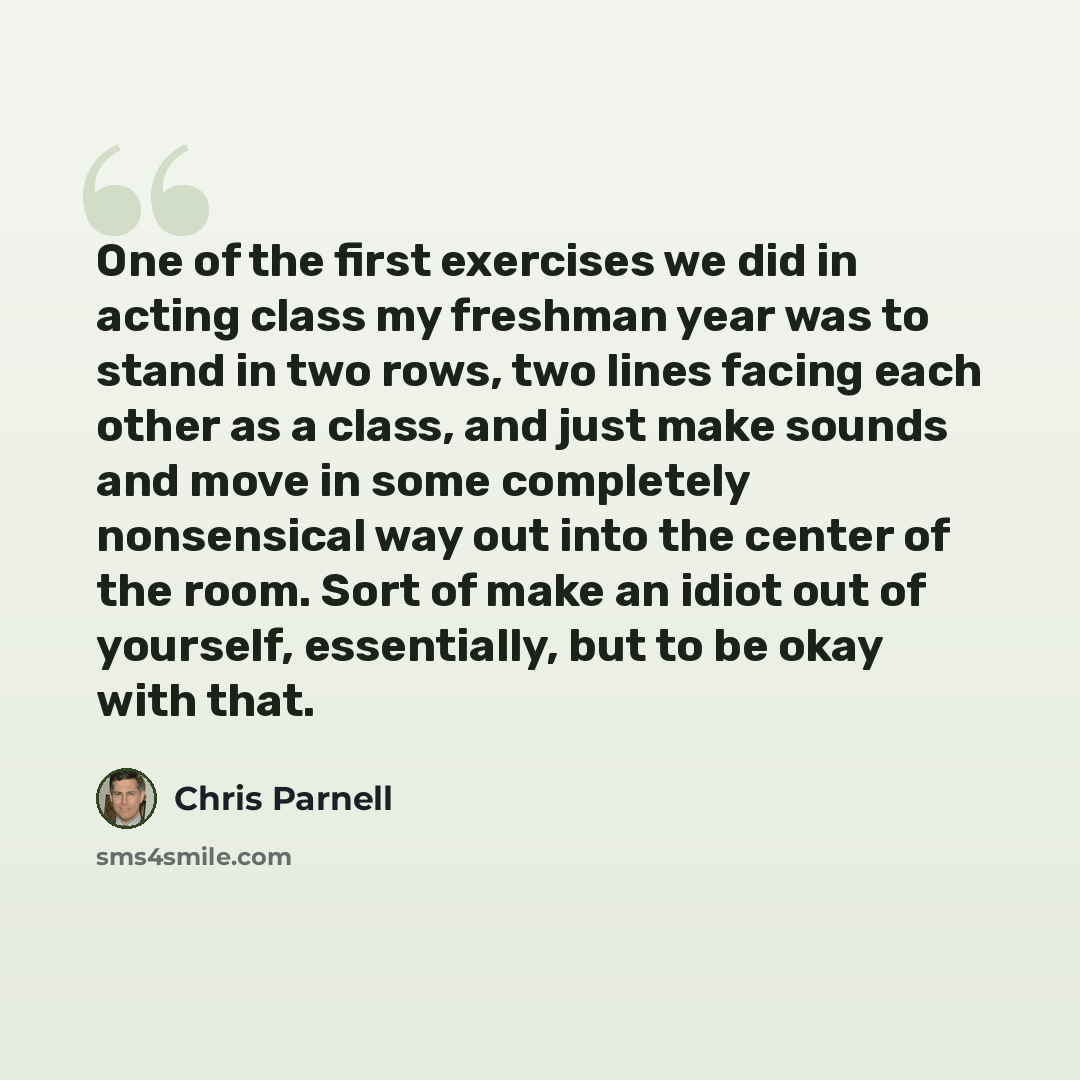 “One of the first exercises we did in acting class my freshman year was to stand in two rows, two lines facing each other as a class, and just make sounds and move in some completely nonsensical way out into the center of the room. Sort of make an idiot out of yourself, essentially, but to be okay…” quote by Chris Parnell