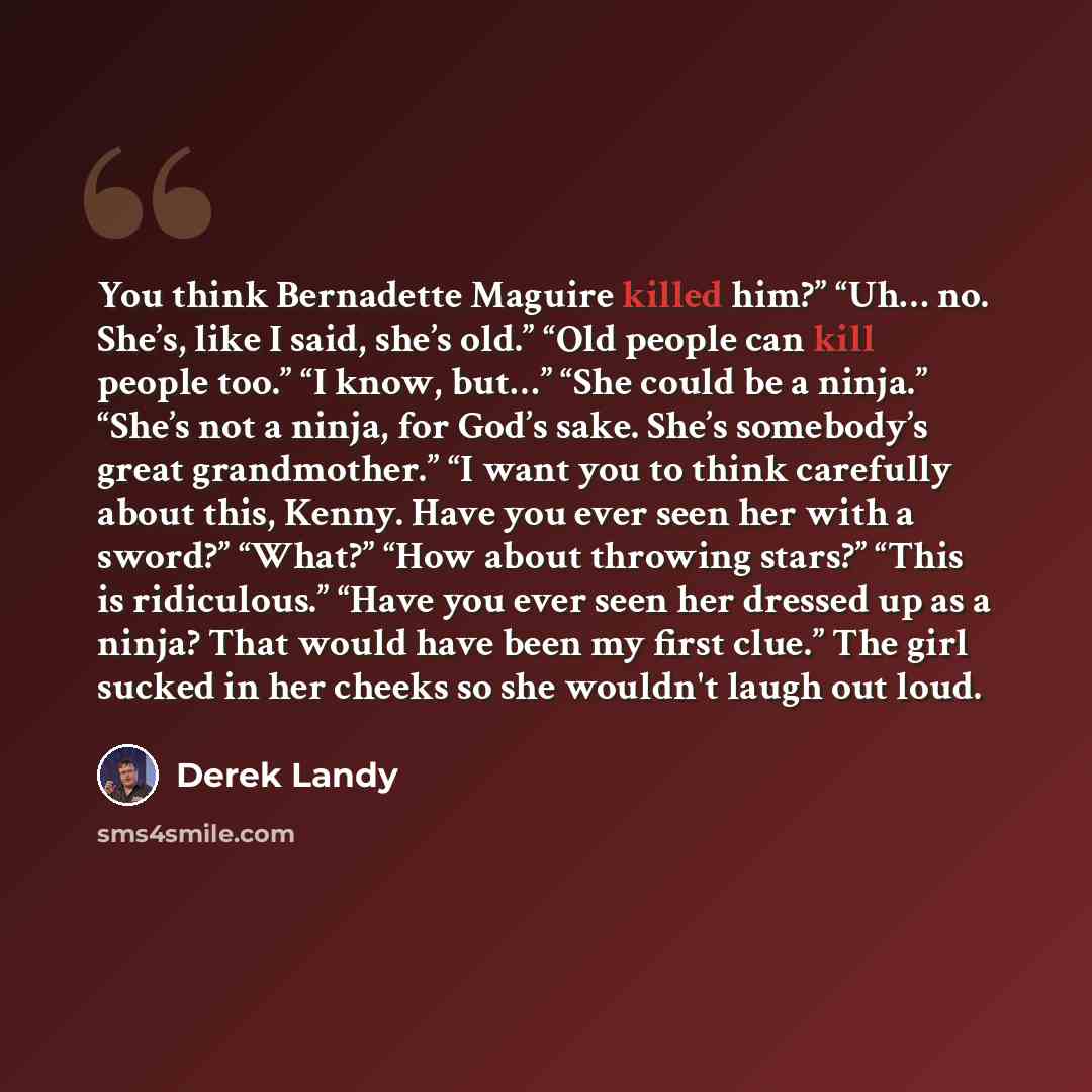 “You think Bernadette Maguire killed him?” “Uh… no. She’s, like I said, she’s old.” “Old people can kill people too.” “I know, but…” “She could be a ninja.” “She’s not a ninja, for God’s sake. She’s somebody’s great grandmother.” “I want you to think carefully about this, Kenny. Have you ever seen…” quote by Derek Landy