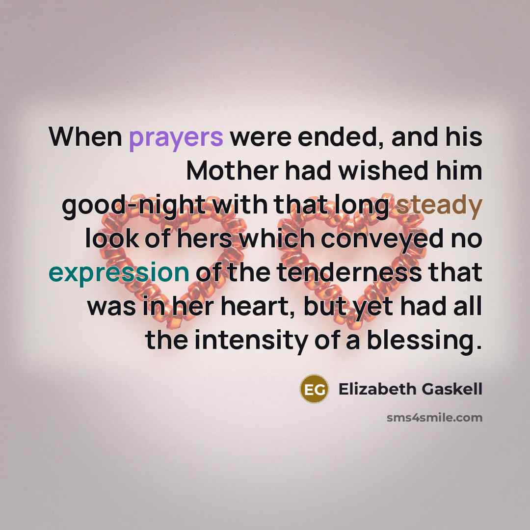 “When prayers were ended, and his Mother had wished him good-night with that long steady look of hers which conveyed no expression of the tenderness that was in her heart, but yet had all the intensity of a blessing.” quote by Elizabeth Gaskell
