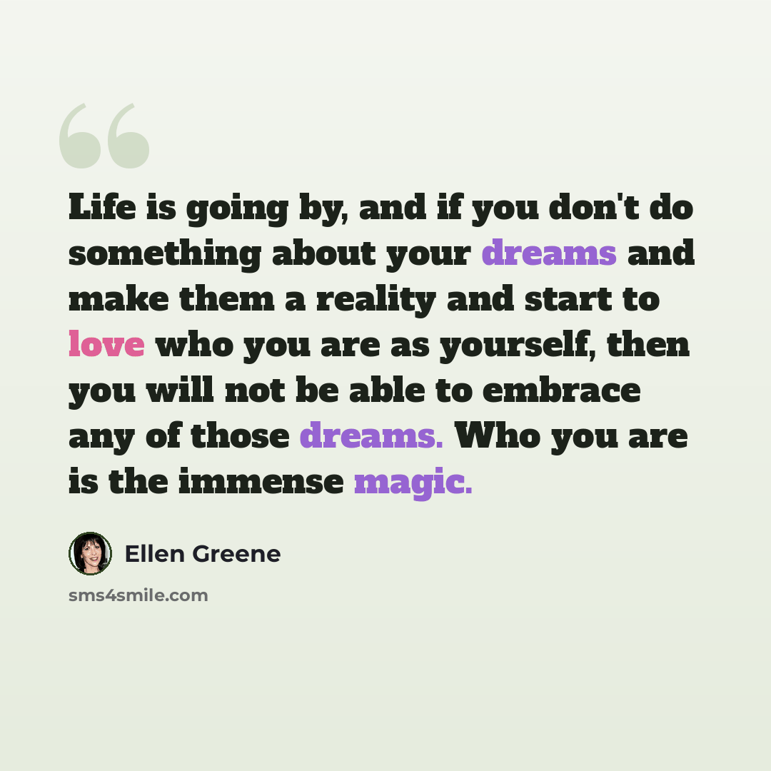 “Life is going by, and if you don't do something about your dreams and make them a reality and start to love who you are as yourself, then you will not be able to embrace any of those dreams. Who you are is the immense magic.” quote by Ellen Greene