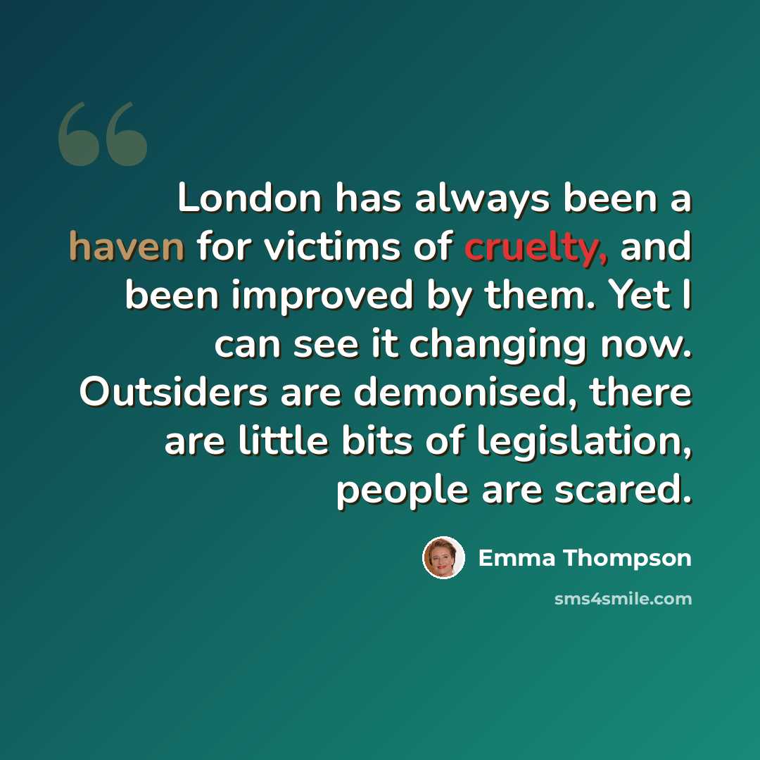“London has always been a haven for victims of cruelty, and been improved by them. Yet I can see it changing now. Outsiders are demonised, there are little bits of legislation, people are scared.” quote by Emma Thompson