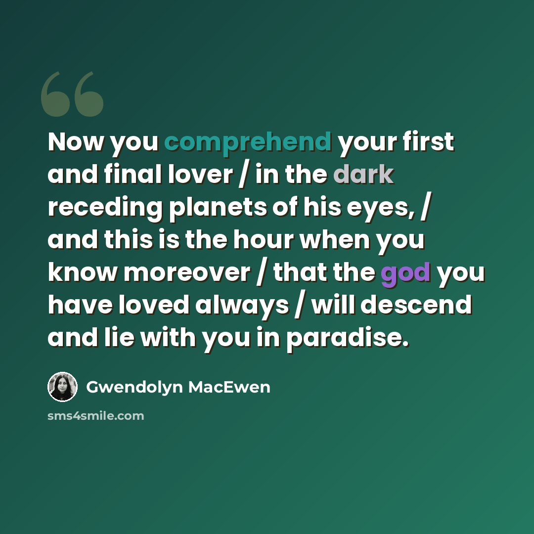 “Now you comprehend your first and final lover / in the dark receding planets of his eyes, / and this is the hour when you know moreover / that the god you have loved always / will descend and lie with you in paradise.” quote by Gwendolyn MacEwen