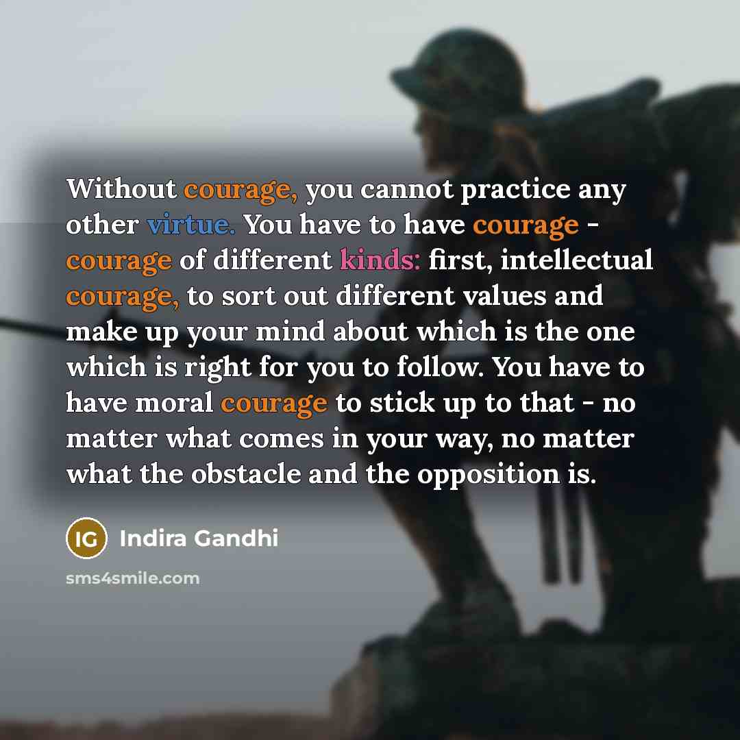 “Without courage, you cannot practice any other virtue. You have to have courage - courage of different kinds: first, intellectual courage, to sort out different values and make up your mind about which is the one which is right for you to follow. You have to have moral courage to stick up to that…” quote by Indira Gandhi