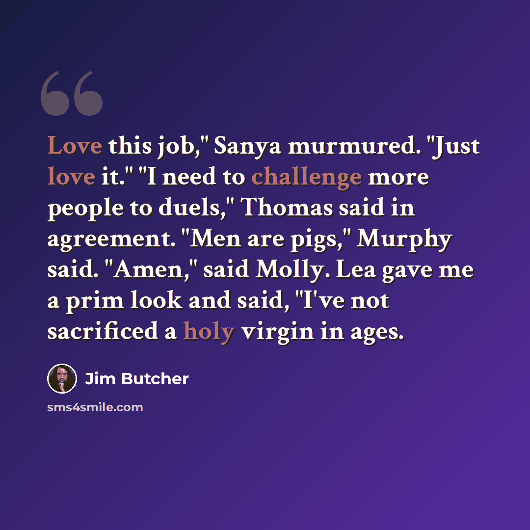 “Love this job," Sanya murmured. "Just love it." "I need to challenge more people to duels," Thomas said in agreement. "Men are pigs," Murphy said. "Amen," said Molly. Lea gave me a prim look and said, "I've not sacrificed a holy virgin in ages.” quote by Jim Butcher