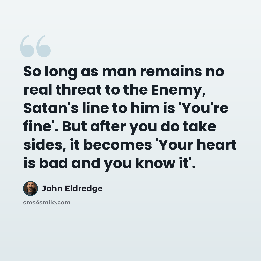 “So long as man remains no real threat to the Enemy, Satan's line to him is 'You're fine'. But after you do take sides, it becomes 'Your heart is bad and you know it'.” quote by John Eldredge