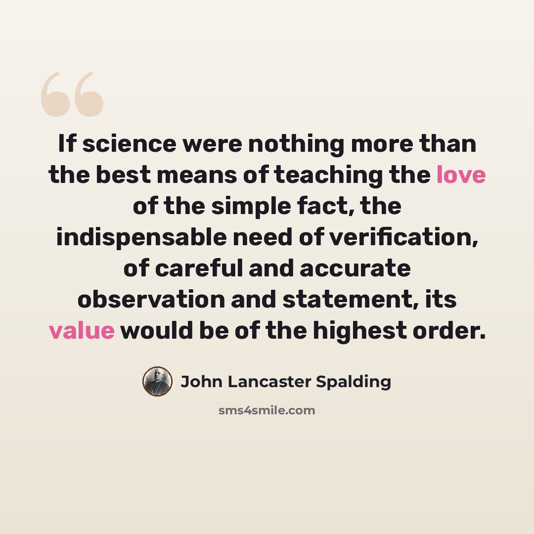 “If science were nothing more than the best means of teaching the love of the simple fact, the indispensable need of verification, of careful and accurate observation and statement, its value would be of the highest order.” quote by John Lancaster Spalding