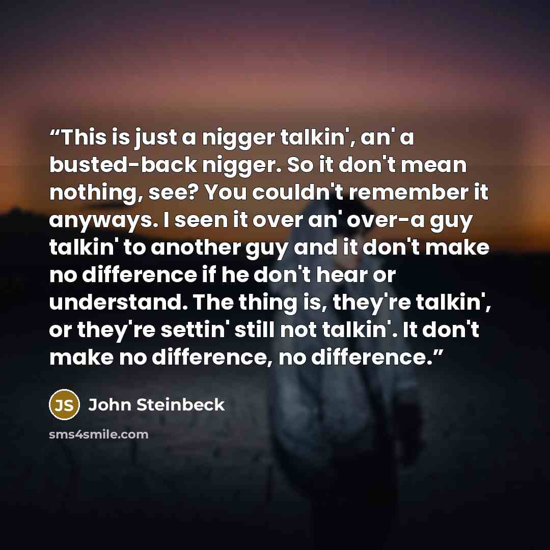 “This is just a nigger talkin', an' a busted-back nigger. So it don't mean nothing, see? You couldn't remember it anyways. I seen it over an' over-a guy talkin' to another guy and it don't make no difference if he don't hear or understand. The thing is, they're talkin', or they're settin' still not…” quote by John Steinbeck