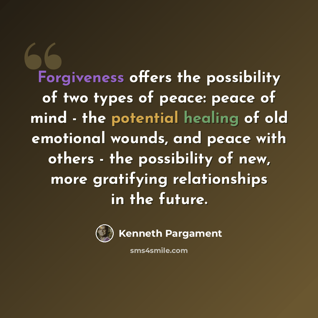 “Forgiveness offers the possibility of two types of peace: peace of mind - the potential healing of old emotional wounds, and peace with others - the possibility of new, more gratifying relationships in the future.” quote by Kenneth Pargament