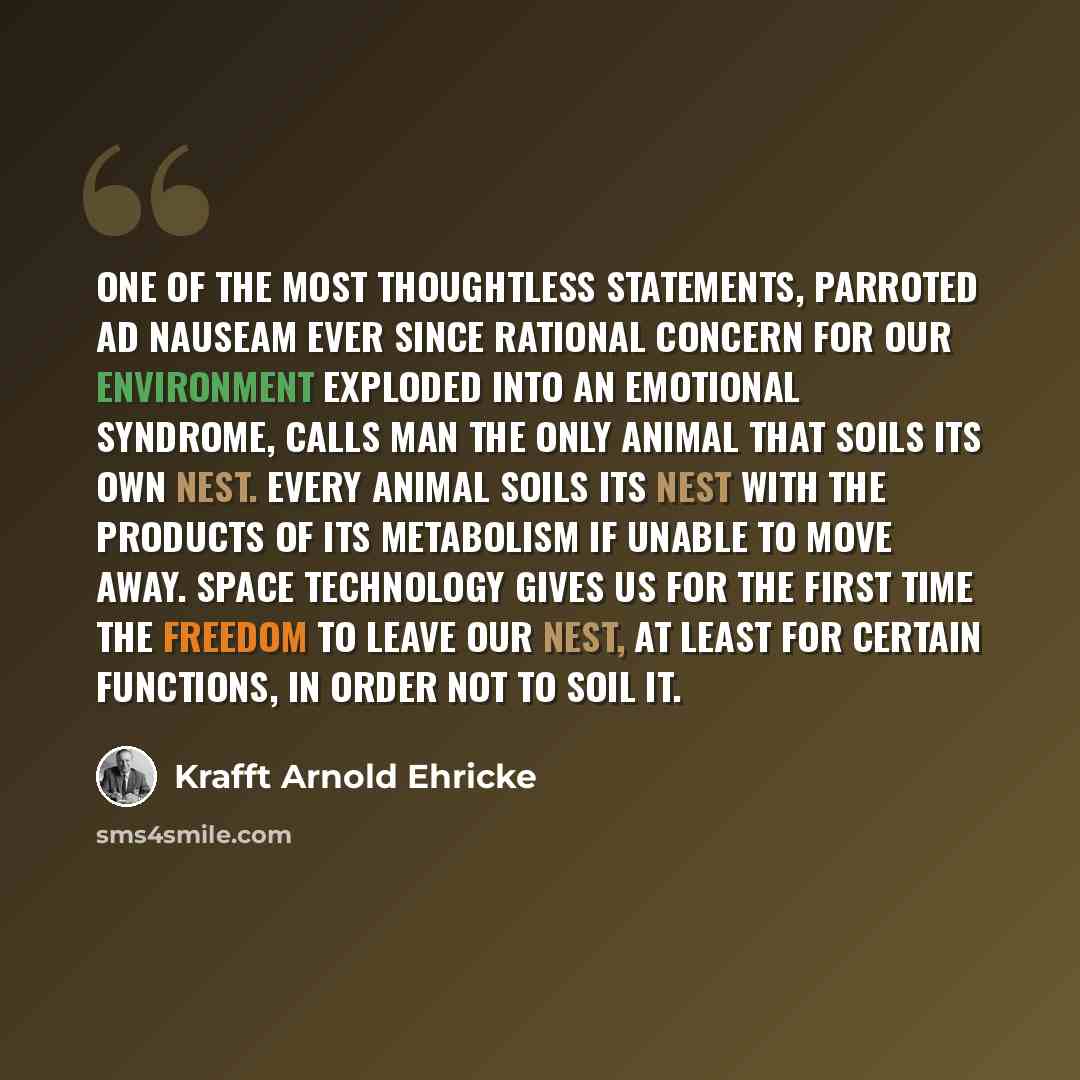 “One of the most thoughtless statements, parroted ad nauseam ever since rational concern for our environment exploded into an emotional syndrome, calls Man the only animal that soils its own nest. Every animal soils its nest with the products of its metabolism if unable to move away. Space…” quote by Krafft Arnold Ehricke