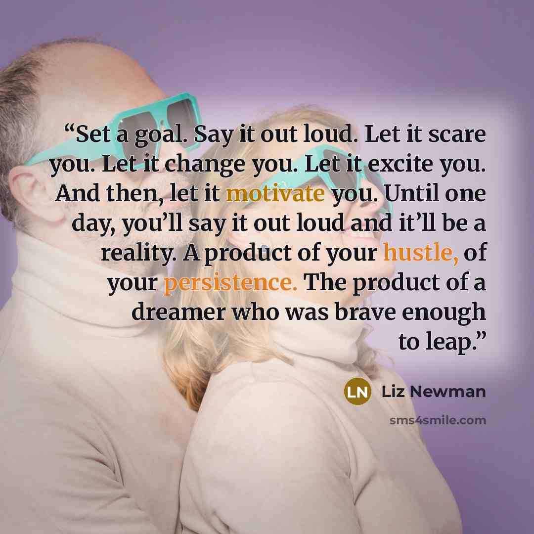 “Set a goal. Say it out loud. Let it scare you. Let it change you. Let it excite you. And then, let it motivate you. Until one day, you’ll say it out loud and it’ll be a reality. A product of your hustle, of your persistence. The product of a dreamer who was brave enough to leap.” quote by Liz Newman