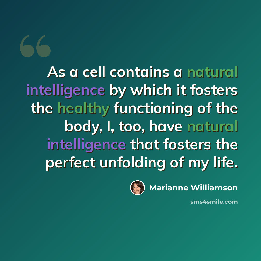 “As a cell contains a natural intelligence by which it fosters the healthy functioning of the body, I, too, have natural intelligence that fosters the perfect unfolding of my life.” quote by Marianne Williamson